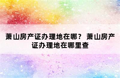 萧山房产证办理地在哪？ 萧山房产证办理地在哪里查